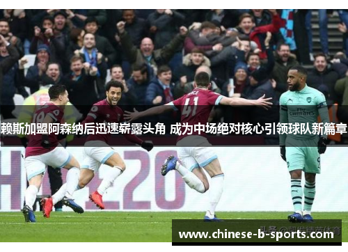 赖斯加盟阿森纳后迅速崭露头角 成为中场绝对核心引领球队新篇章