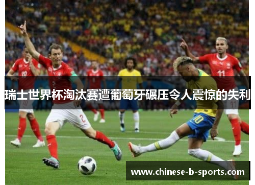 瑞士世界杯淘汰赛遭葡萄牙碾压令人震惊的失利 瑞士世界杯淘汰赛遭葡萄牙碾压令人震惊的失利